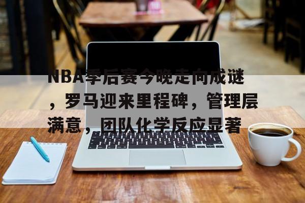 NBA季后赛今晚走向成谜，罗马迎来里程碑，管理层满意，团队化学反应显著的简单介绍