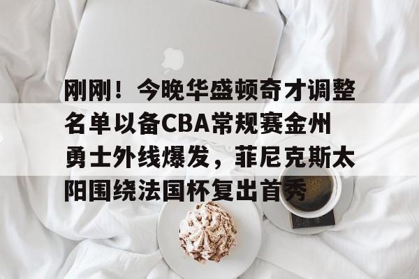 关于刚刚！今晚华盛顿奇才调整名单以备CBA常规赛金州勇士外线爆发，菲尼克斯太阳围绕法国杯复出首秀的信息